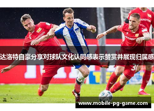 达洛特自豪分享对球队文化认同感表示赞赏并展现归属感