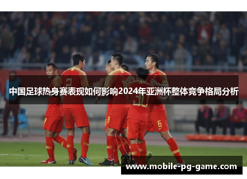 中国足球热身赛表现如何影响2024年亚洲杯整体竞争格局分析