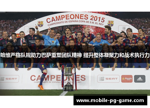 哈维严格队规助力巴萨重塑团队精神 提升整体凝聚力和战术执行力