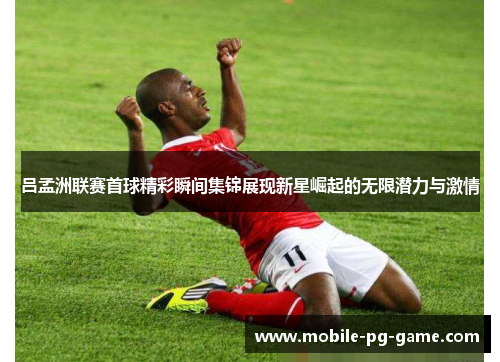 吕孟洲联赛首球精彩瞬间集锦展现新星崛起的无限潜力与激情