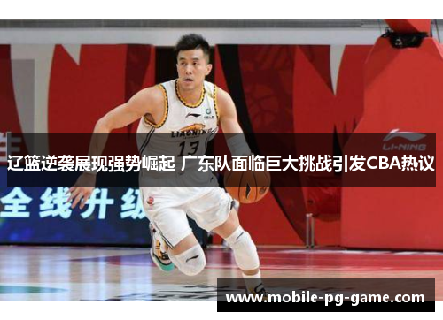 辽篮逆袭展现强势崛起 广东队面临巨大挑战引发CBA热议